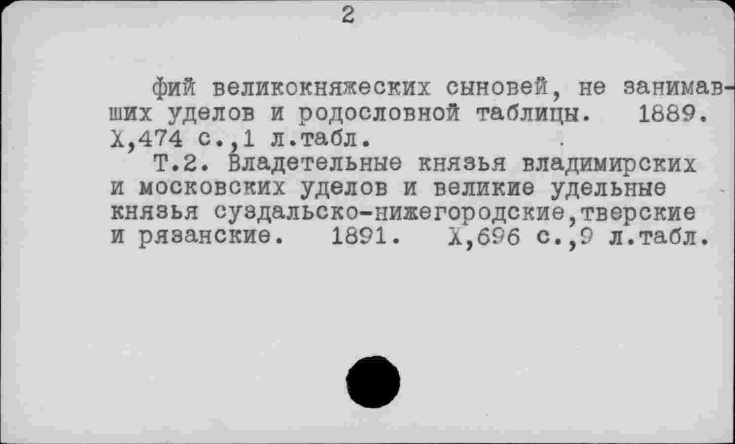 ﻿2
фий великокняжеских сыновей, не занимав ших уделов и родословной таблицы. 1889. Х,474 с.,1 л.табл.
Т.2. Владетельные князья владимирских и московских уделов и великие удельные князья суздальско-нижегородские,тверские и рязанские. 1891.	Х,б96 с.,9 л.табл.